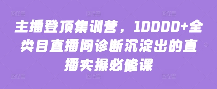 主播登顶集训营，10000+全类目直播间诊断沉淀出的直播实操必修课-桂芽网创