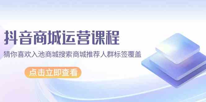 抖音商城运营课程，猜你喜欢入池商城搜索商城推荐人群标签覆盖（67节课）-桂芽网创