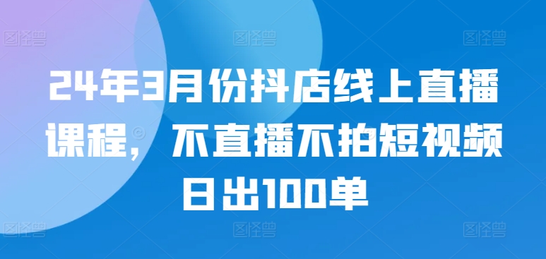 24年3月份抖店线上直播课程，不直播不拍短视频日出100单-桂芽网创