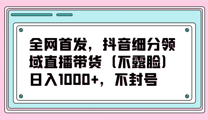 全网首发，抖音细分领域直播带货（不露脸）项目，日入1000+，不封号-桂芽网创
