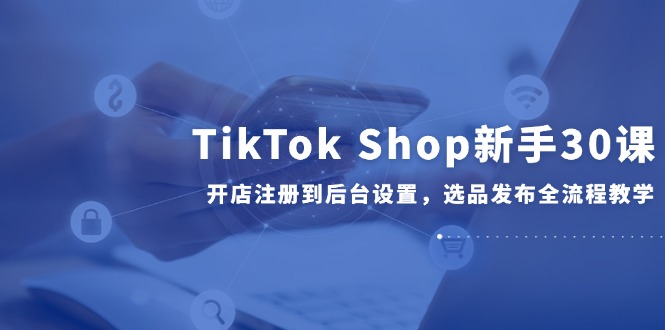 TikTok Shop新手30课，开店注册到后台设置，选品发布全流程教学-桂芽网创