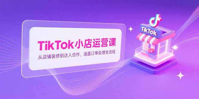 TikTok小店运营课，从店铺装修到达人合作，涵盖订单处理全流程-桂芽网创