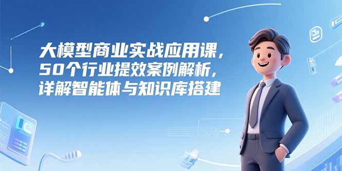 大模型商业实战应用课，50个行业提效案例解析，详解智能体与知识库搭建-桂芽网创