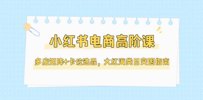 小红书电商高阶课，多店矩阵+卡位选品，大红海类目突围指南(更新5月)-桂芽网创