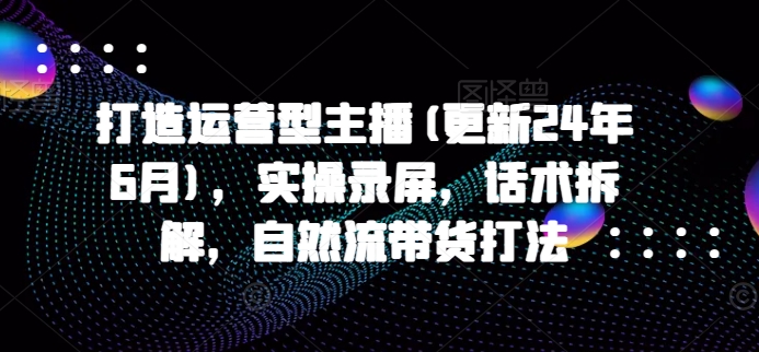 打造运营型主播(更新25年6月)，实操录屏，话术拆解，自然流带货打法-桂芽网创