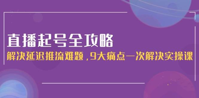 直播起号全攻略：解决延迟推流难题，9大痛点一次解决实操课-桂芽网创