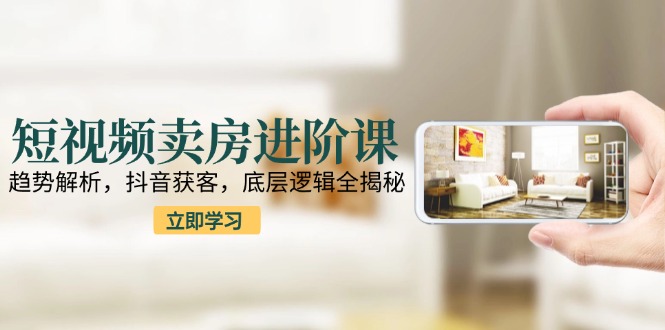 短视频卖房进阶课：趋势解析，抖音获客，底层逻辑全揭秘-桂芽网创
