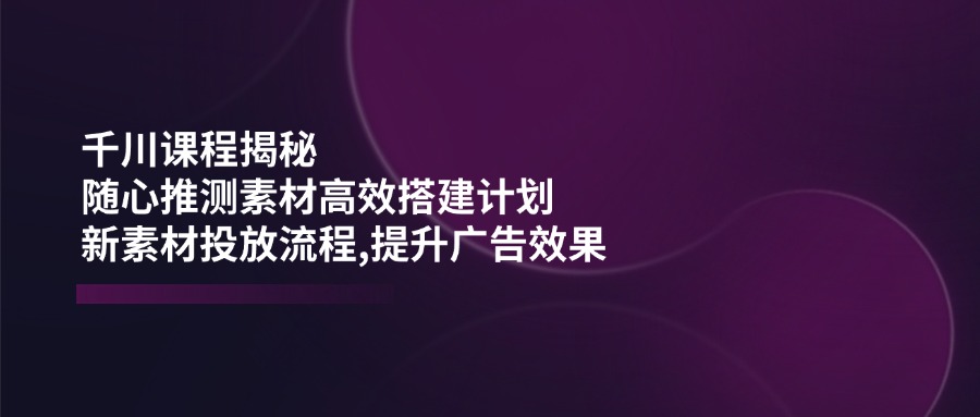 （14317期）千川课程揭秘：随心推测素材高效搭建计划,新素材投放流程,提升广告效果-桂芽网创